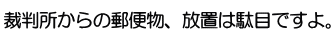 裁判所からの郵便物、放置は駄目ですよ。