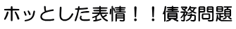 ホッとした表情！！債務問題