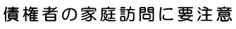 債権者の家庭訪問に要注意！！
